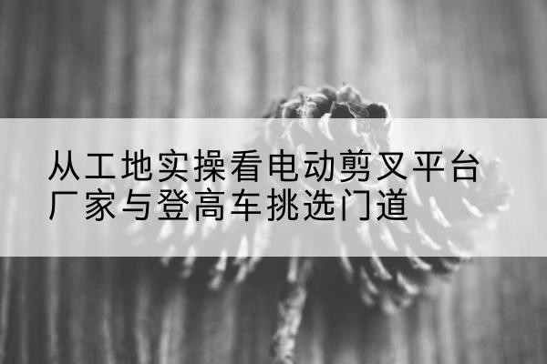 广阳电动剪叉升降平台厂家-从工地实操看电动剪叉平台厂家与登高车挑选门道