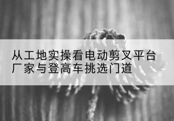 广阳电动剪叉升降平台厂家-从工地实操看电动剪叉平台厂家与登高车挑选门道